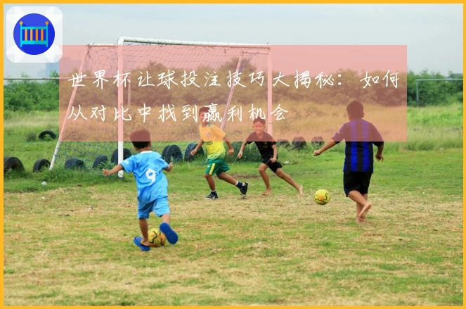 世界杯让球投注技巧大揭秘:如何从对比中找到赢利机会